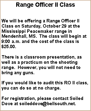 Text Box: Range Officer II ClassWe will be offering a Range Officer II Class on Saturday, October 29 at the Mississippi Peacemaker range in Mendenhall, MS.  The class will begin at 9:00 a.m. and the cost of the class is $25.00.  There is a classroom presentation, as well as a practicum on the shooting range.  However, you will not need to bring any guns.If you would like to audit this RO II class, you can do so at no charge.For registration, please contact Soiled Dove at soileddove@bellsouth.net.