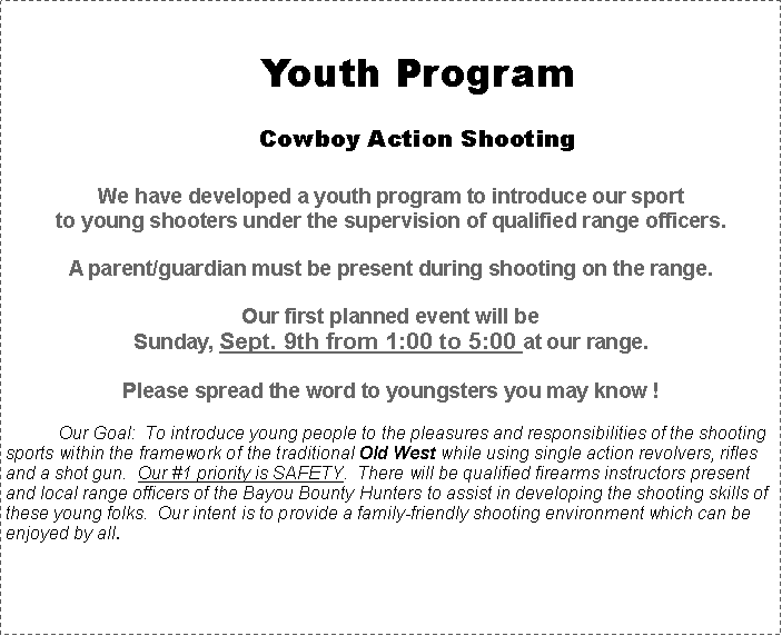 Text Box: Youth ProgramCowboy Action ShootingWe have developed a youth program to introduce our sport to young shooters under the supervision of qualified range officers. A parent/guardian must be present during shooting on the range.Our first planned event will be Sunday, Sept. 9th from 1:00 to 5:00 at our range.Please spread the word to youngsters you may know ! 	Our Goal:  To introduce young people to the pleasures and responsibilities of the shooting sports within the framework of the traditional Old West while using single action revolvers, rifles and a shot gun.  Our #1 priority is SAFETY.  There will be qualified firearms instructors present and local range officers of the Bayou Bounty Hunters to assist in developing the shooting skills of these young folks.  Our intent is to provide a family-friendly shooting environment which can be enjoyed by all.  